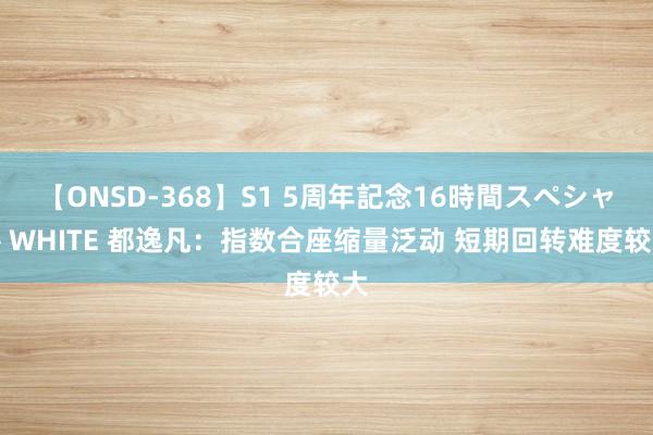 【ONSD-368】S1 5周年記念16時間スペシャル WHITE 都逸凡：指数合座缩量泛动 短期回转难度较大