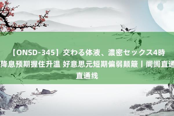 【ONSD-345】交わる体液、濃密セックス4時間 降息预期握住升温 好意思元短期偏弱颠簸丨阛阓直通线