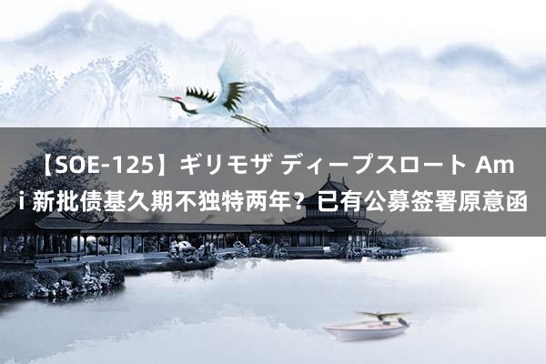 【SOE-125】ギリモザ ディープスロート Ami 新批债基久期不独特两年？已有公募签署原意函