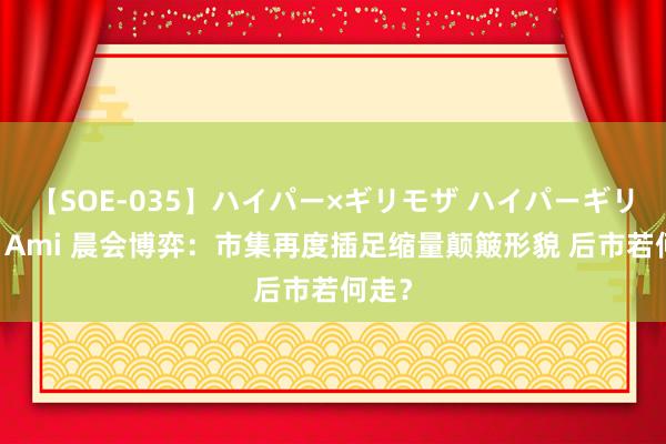 【SOE-035】ハイパー×ギリモザ ハイパーギリモザ Ami 晨会博弈：市集再度插足缩量颠簸形貌 后市若何走？