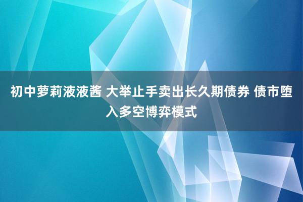 初中萝莉液液酱 大举止手卖出长久期债券 债市堕入多空博弈模式