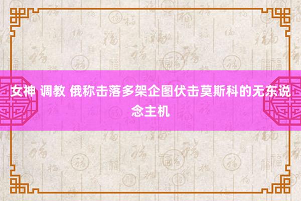 女神 调教 俄称击落多架企图伏击莫斯科的无东说念主机