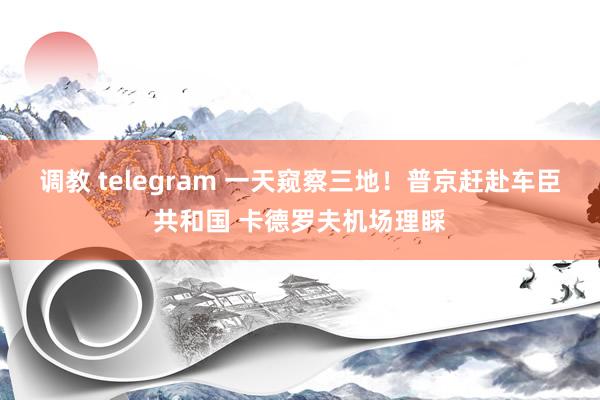 调教 telegram 一天窥察三地！普京赶赴车臣共和国 卡德罗夫机场理睬