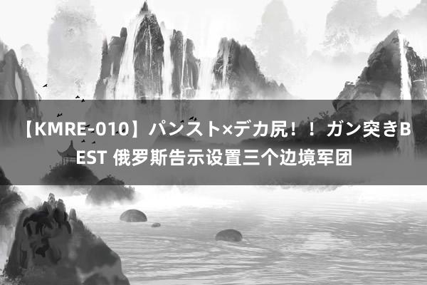 【KMRE-010】パンスト×デカ尻！！ガン突きBEST 俄罗斯告示设置三个边境军团