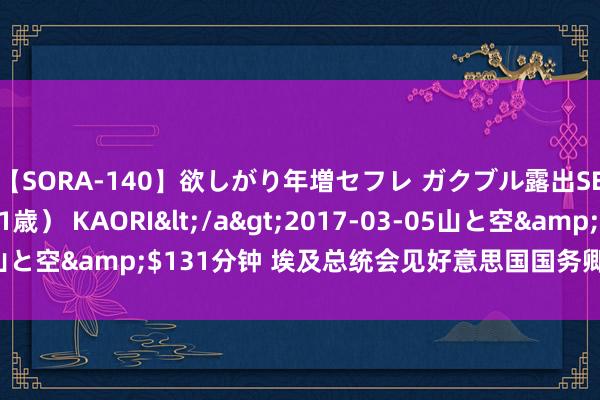 【SORA-140】欲しがり年増セフレ ガクブル露出SEX かおりサン（41歳） KAORI</a>2017-03-05山と空&$131分钟 埃及总统会见好意思国国务卿 辩论地区方位