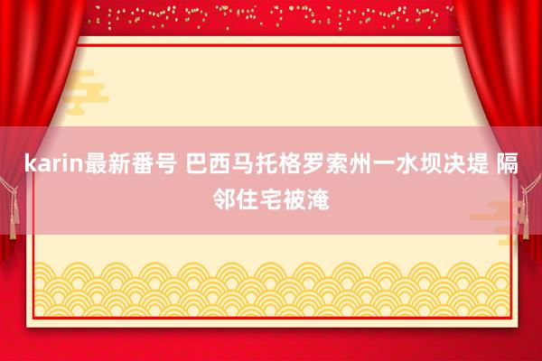 karin最新番号 巴西马托格罗索州一水坝决堤 隔邻住宅被淹