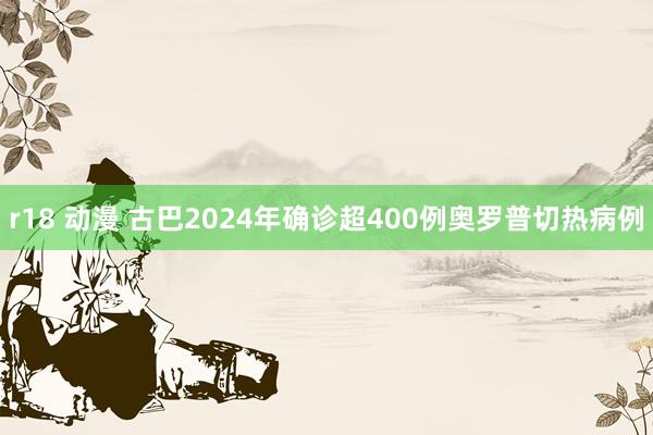 r18 动漫 古巴2024年确诊超400例奥罗普切热病例