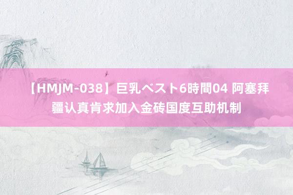 【HMJM-038】巨乳ベスト6時間04 阿塞拜疆认真肯求加入金砖国度互助机制