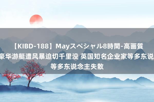 【KIBD-188】Mayスペシャル8時間-高画質-特別編 豪华游艇遭风暴迫切千里没 英国知名企业家等多东说念主失散