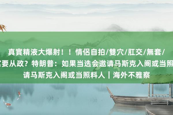 真實精液大爆射！！情侶自拍/雙穴/肛交/無套/大量噴精 寰球首富要从政？特朗普：如果当选会邀请马斯克入阁或当照料人｜海外不雅察