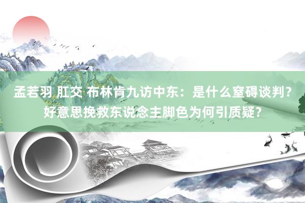 孟若羽 肛交 布林肯九访中东：是什么窒碍谈判？好意思挽救东说念主脚色为何引质疑？