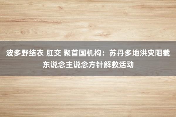 波多野结衣 肛交 聚首国机构：苏丹多地洪灾阻截东说念主说念方针解救活动