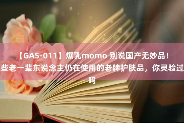 【GAS-011】爆乳momo 别说国产无妙品！这些老一辈东说念主仍在使用的老牌护肤品，你灵验过吗