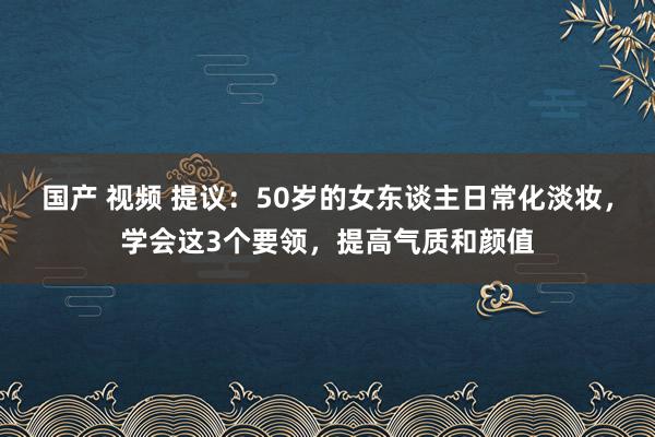 国产 视频 提议：50岁的女东谈主日常化淡妆，学会这3个要领，提高气质和颜值