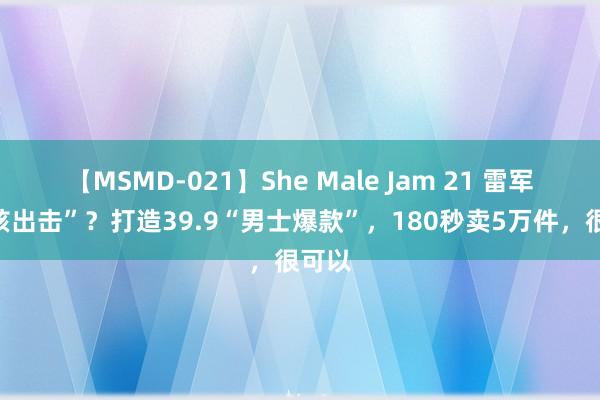 【MSMD-021】She Male Jam 21 雷军“硬核出击”？打造39.9“男士爆款”，180秒卖5万件，很可以