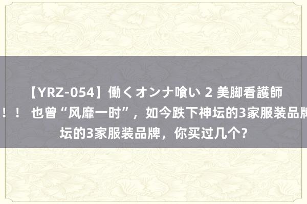 【YRZ-054】働くオンナ喰い 2 美脚看護師を食い散らかす！！ 也曾“风靡一时”，如今跌下神坛的3家服装品牌，你买过几个？