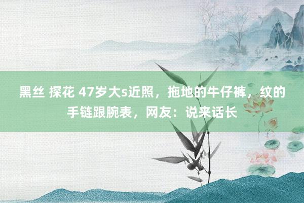 黑丝 探花 47岁大s近照，拖地的牛仔裤，纹的手链跟腕表，网友：说来话长