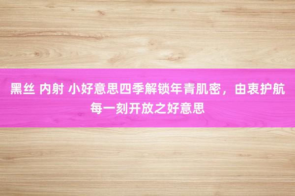 黑丝 内射 小好意思四季解锁年青肌密，由衷护航每一刻开放之好意思