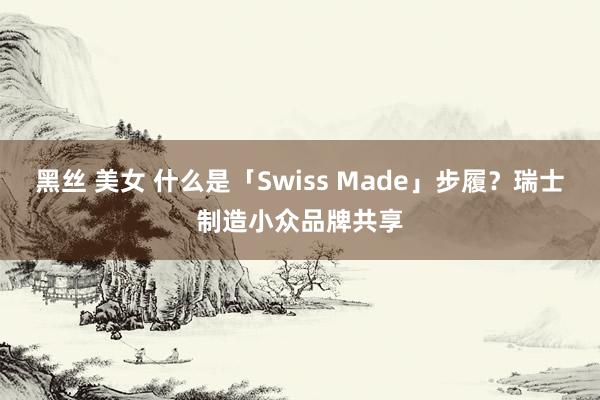 黑丝 美女 什么是「Swiss Made」步履？瑞士制造小众品牌共享