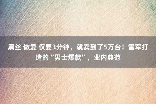 黑丝 做爱 仅要3分钟，就卖到了5万台！雷军打造的“男士爆款”，业内典范