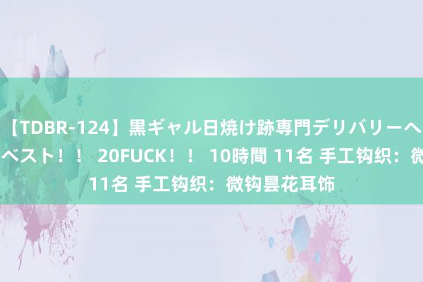 【TDBR-124】黒ギャル日焼け跡専門デリバリーヘルス チョーベスト！！ 20FUCK！！ 10時間 11名 手工钩织：微钩昙花耳饰