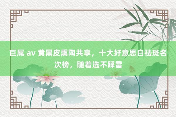 巨屌 av 黄黑皮熏陶共享，十大好意思白祛斑名次榜，随着选不踩雷