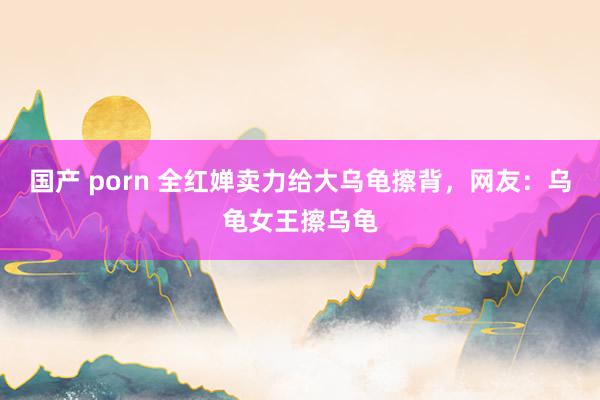 国产 porn 全红婵卖力给大乌龟擦背，网友：乌龟女王擦乌龟