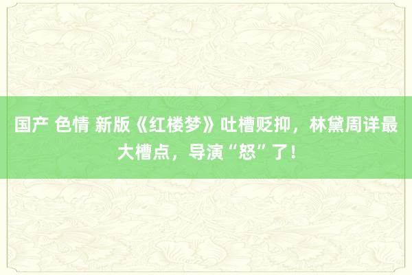 国产 色情 新版《红楼梦》吐槽贬抑，林黛周详最大槽点，导演“怒”了！