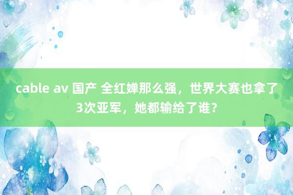 cable av 国产 全红婵那么强，世界大赛也拿了3次亚军，她都输给了谁？