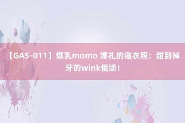 【GAS-011】爆乳momo 娜扎的寝衣照：甜到掉牙的wink俄顷！