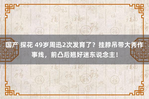 国产 探花 49岁周迅2次发育了？挂脖吊带大秀作事线，前凸后翘好迷东说念主！