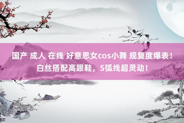 国产 成人 在线 好意思女cos小舞 规复度爆表！白丝搭配高跟鞋，S弧线超灵动！