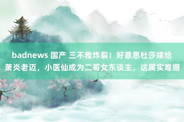 badnews 国产 三不雅炸裂！好意思杜莎嫁给萧炎老迈，小医仙成为二哥女东谈主，这属实难绷