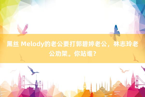 黑丝 Melody的老公要打郭碧婷老公，林志玲老公劝架。你站谁？