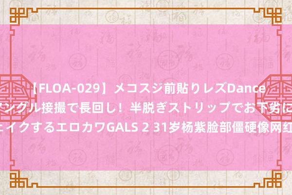 【FLOA-029】メコスジ前貼りレズDance オマ○コ喰い込みをローアングル接撮で長回し！半脱ぎストリップでお下劣にケツをシェイクするエロカワGALS 2 31岁杨紫脸部僵硬像网红，宋丹丹说对了！网友：比赵露想强！