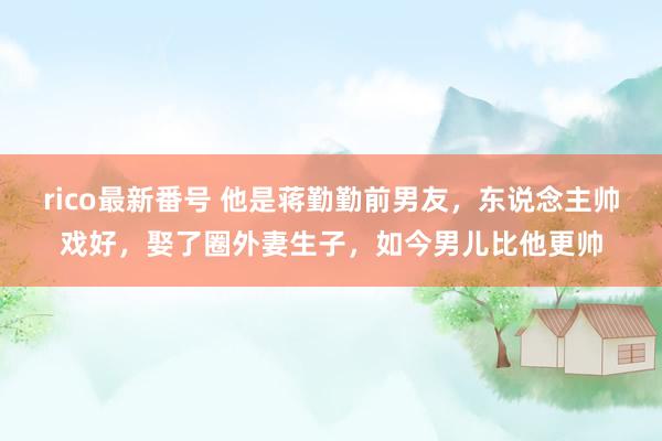 rico最新番号 他是蒋勤勤前男友，东说念主帅戏好，娶了圈外妻生子，如今男儿比他更帅