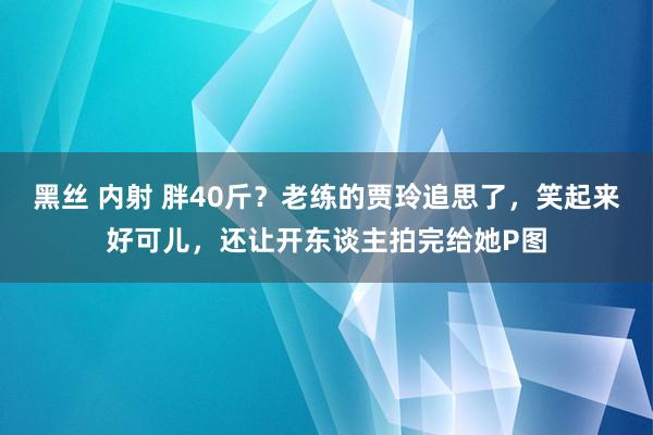 黑丝 内射 胖40斤？老练的贾玲追思了，笑起来好可儿，还让开东谈主拍完给她P图