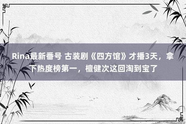 Rina最新番号 古装剧《四方馆》才播3天，拿下热度榜第一，檀健次这回淘到宝了