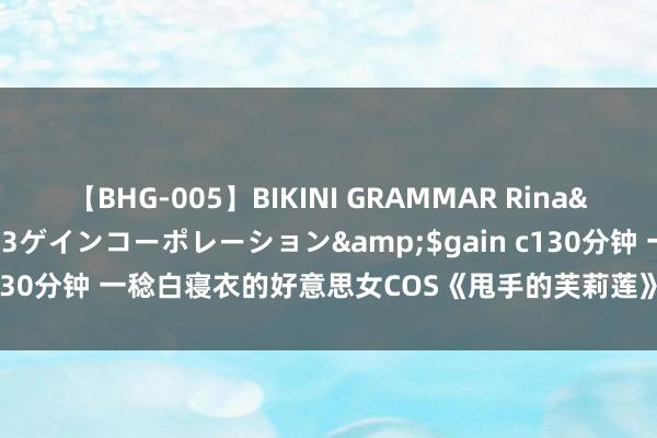 【BHG-005】BIKINI GRAMMAR Rina</a>2017-04-23ゲインコーポレーション&$gain c130分钟 一稔白寝衣的好意思女COS《甩手的芙莉莲》 神勇作风极致迷惑