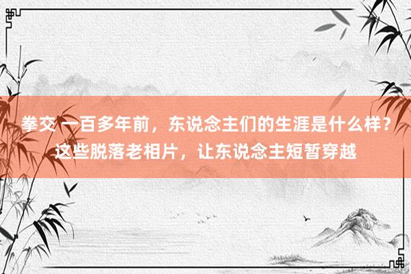 拳交 一百多年前，东说念主们的生涯是什么样？这些脱落老相片，让东说念主短暂穿越