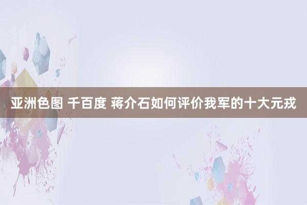 亚洲色图 千百度 蒋介石如何评价我军的十大元戎