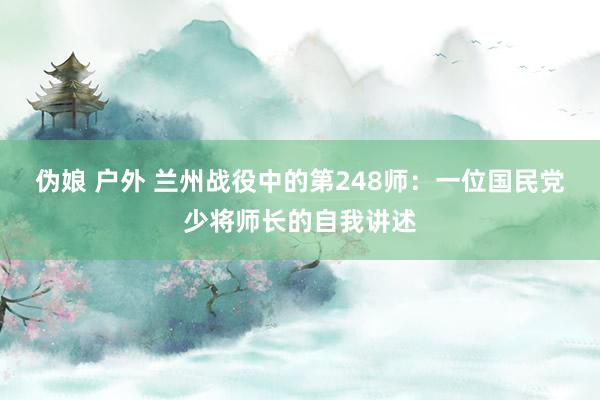 伪娘 户外 兰州战役中的第248师：一位国民党少将师长的自我讲述