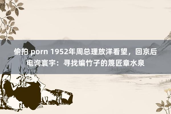 偷拍 porn 1952年周总理放洋看望，回京后电询寰宇：寻找编竹子的篾匠章水泉