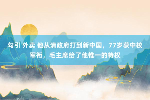 勾引 外卖 他从清政府打到新中国，77岁获中校军衔，毛主席给了他惟一的特权