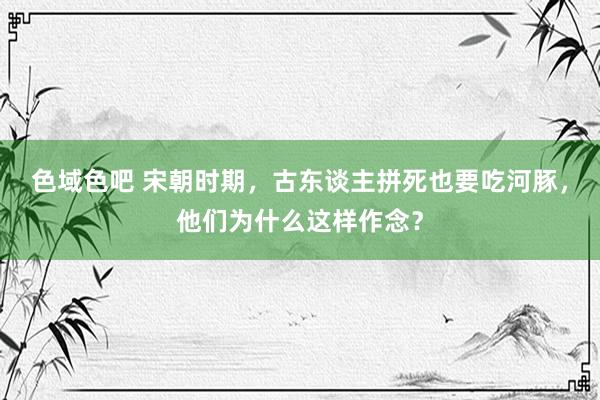 色域色吧 宋朝时期，古东谈主拼死也要吃河豚，他们为什么这样作念？