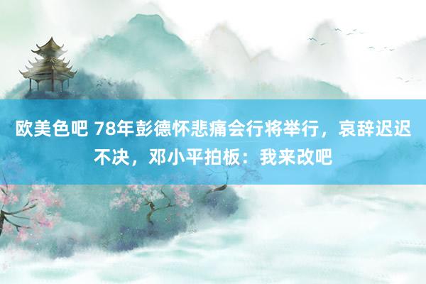 欧美色吧 78年彭德怀悲痛会行将举行，哀辞迟迟不决，邓小平拍板：我来改吧