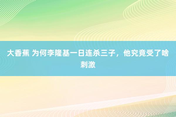 大香蕉 为何李隆基一日连杀三子，他究竟受了啥刺激