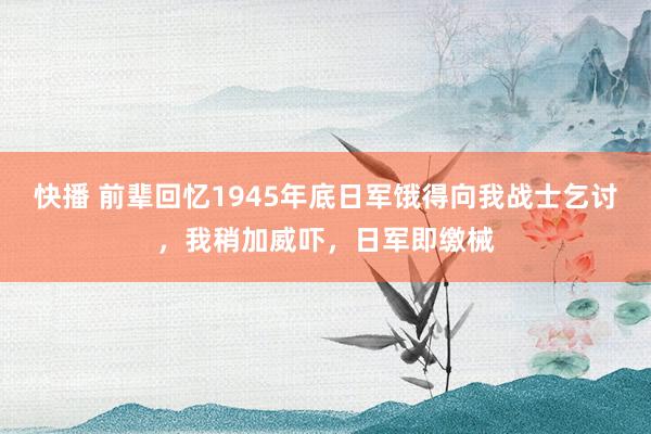 快播 前辈回忆1945年底日军饿得向我战士乞讨，我稍加威吓，日军即缴械