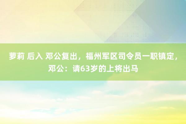 萝莉 后入 邓公复出，福州军区司令员一职镇定，邓公：请63岁的上将出马