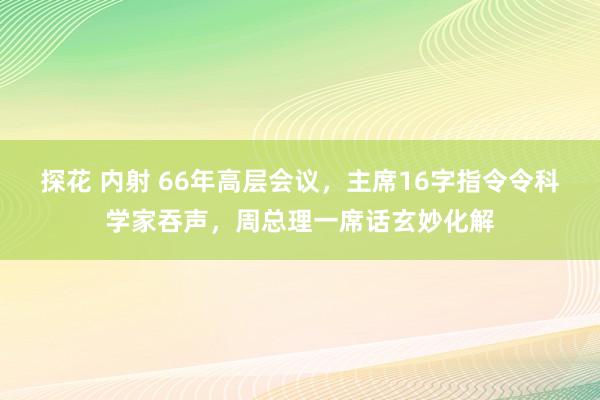 探花 内射 66年高层会议，主席16字指令令科学家吞声，周总理一席话玄妙化解